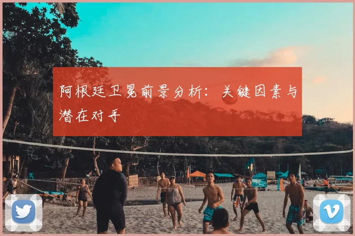 阿根廷卫冕前景分析:关键因素与潜在对手