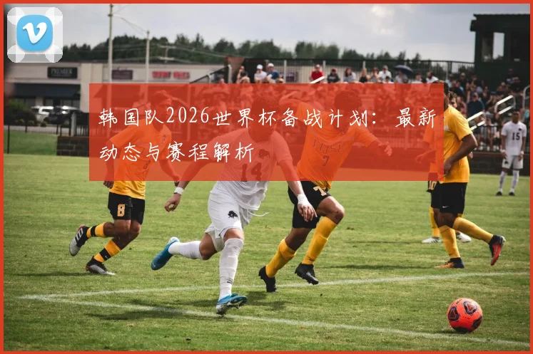 韩国队2026世界杯备战计划:最新动态与赛程解析