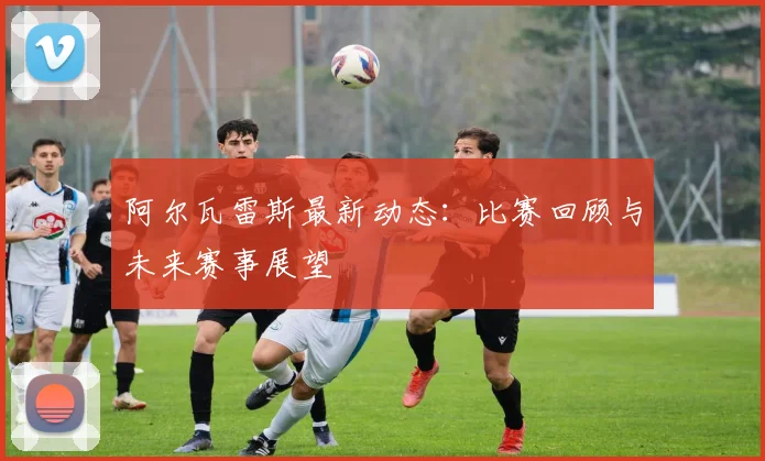 阿尔瓦雷斯最新动态:比赛回顾与未来赛事展望