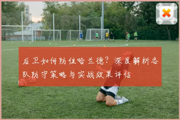 后卫如何防住哈兰德?深度解析各队防守策略与实战效果评估