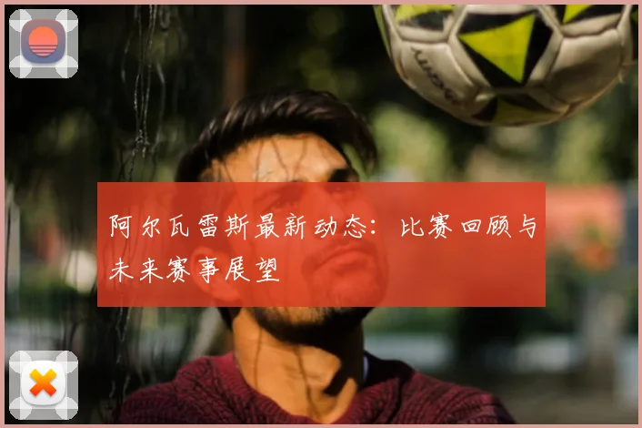 阿尔瓦雷斯最新动态:比赛回顾与未来赛事展望