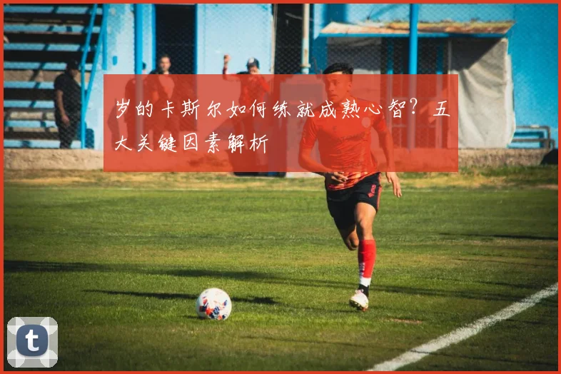 岁的卡斯尔如何练就成熟心智？五大关键因素解析