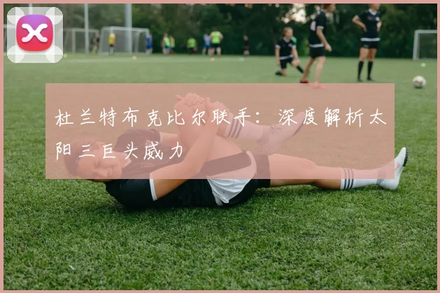 杜兰特布克比尔联手:深度解析太阳三巨头威力