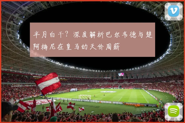 半月白干?深度解析巴尔韦德与楚阿梅尼在皇马的天价周薪
