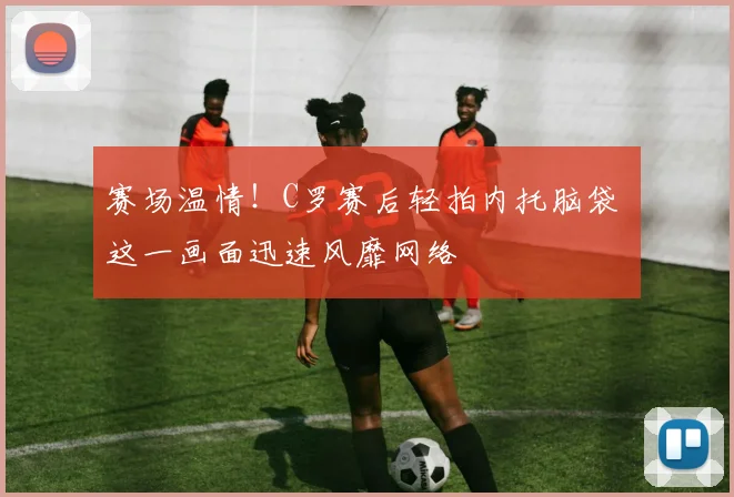 赛场温情！C罗赛后轻拍内托脑袋 这一画面迅速风靡网络