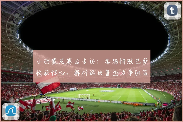 小西蒙尼赛后专访:客场惜败巴萨收获信心,解析诺坎普全力争胜策略