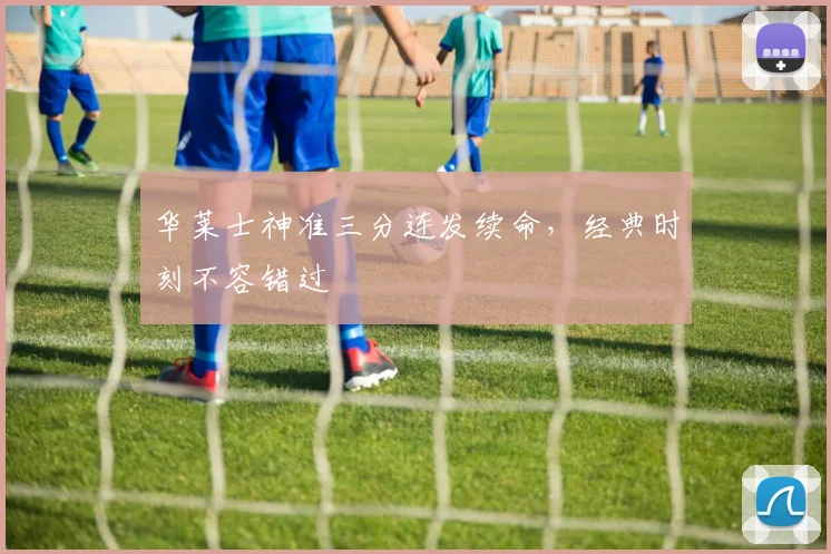 华莱士神准三分连发续命，经典时刻不容错过