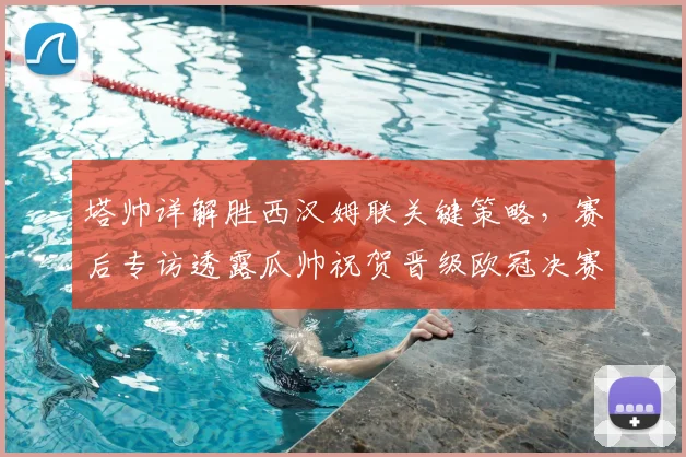塔帅详解胜西汉姆联关键策略,赛后专访透露瓜帅祝贺晋级欧冠决赛细节