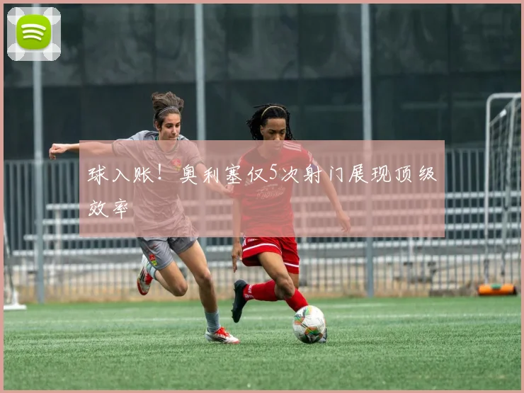 球入账!奥利塞仅5次射门展现顶级效率