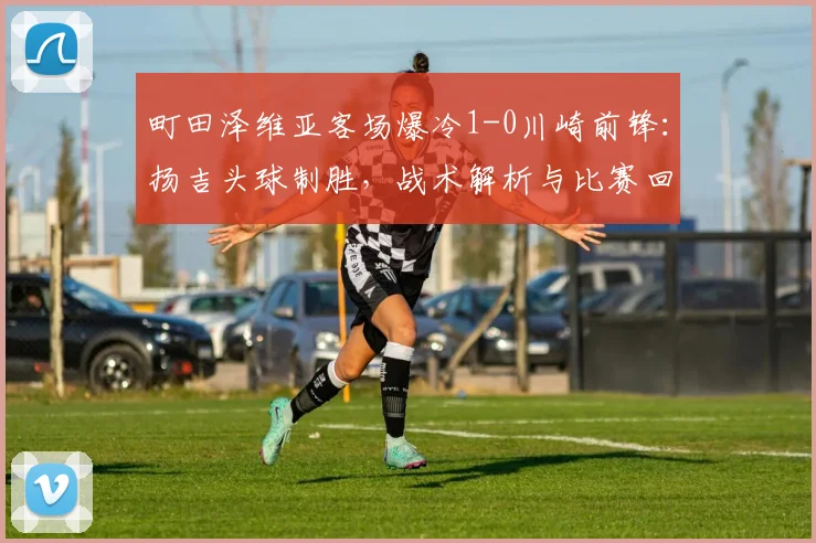 町田泽维亚客场爆冷1-0川崎前锋：扬吉头球制胜，战术解析与比赛回顾