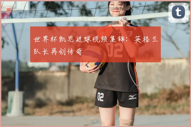 世界杯凯恩进球视频集锦:英格兰队长再创传奇