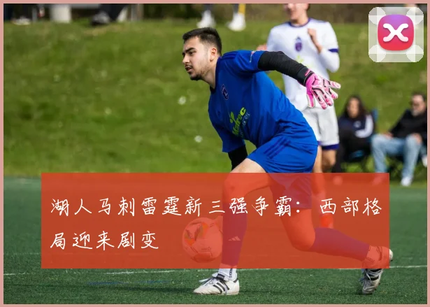 湖人马刺雷霆新三强争霸:西部格局迎来剧变